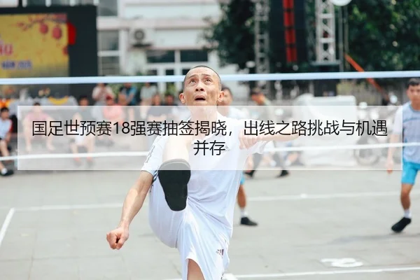 国足世预赛18强赛抽签揭晓，出线之路挑战与机遇并存